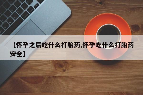 米非司酮片微信下单联系方式【怀孕之后吃什么打胎药,怀孕吃什么打胎药安全】