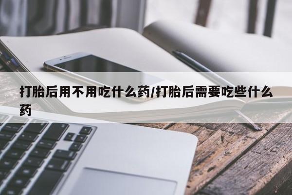 米非司酮片微信下单联系方式打胎后用不用吃什么药/打胎后需要吃些什么药