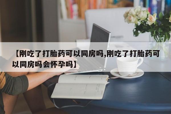 米非司酮片微信下单联系方式【刚吃了打胎药可以同房吗,刚吃了打胎药可以同房吗会怀孕吗】