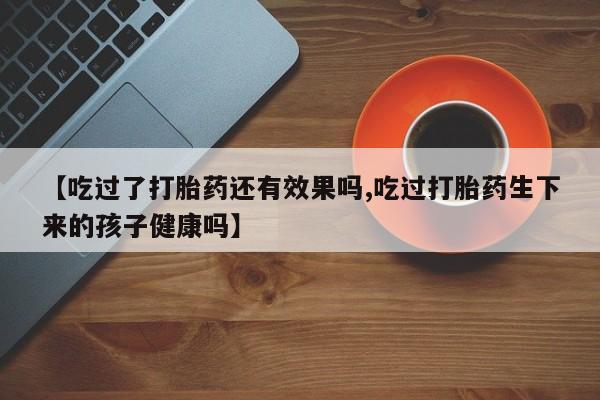 米非司酮片微信下单联系方式【吃过了打胎药还有效果吗,吃过打胎药生下来的孩子健康吗】