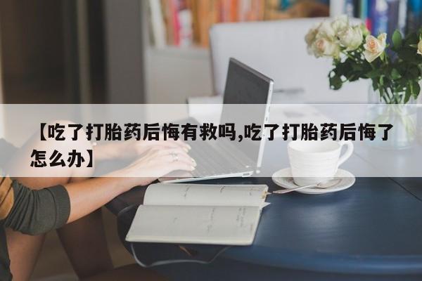 米非司酮片微信下单联系方式【吃了打胎药后悔有救吗,吃了打胎药后悔了怎么办】