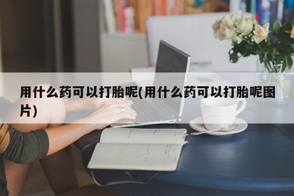 米非司酮片微信下单联系方式用什么药可以打胎呢(用什么药可以打胎呢图片)