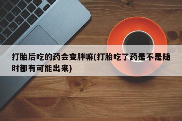 米非司酮片微信下单联系方式打胎后吃的药会变胖嘛(打胎吃了药是不是随时都有可能出来)