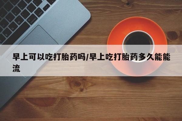 米非司酮片微信下单联系方式早上可以吃打胎药吗/早上吃打胎药多久能能流