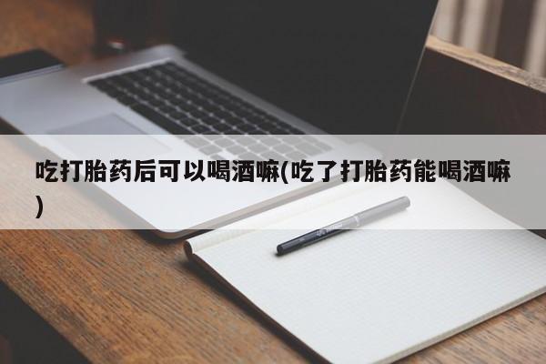 米非司酮片微信下单联系方式吃打胎药后可以喝酒嘛(吃了打胎药能喝酒嘛)