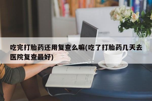 米非司酮片微信下单联系方式吃完打胎药还用复查么嘛(吃了打胎药几天去医院复查最好)